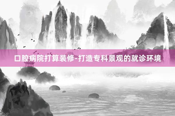 口腔病院打算装修-打造专科景观的就诊环境