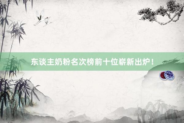 东谈主奶粉名次榜前十位崭新出炉！
