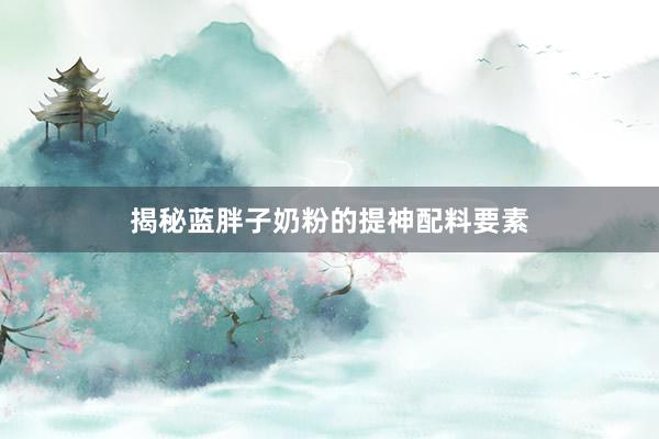 揭秘蓝胖子奶粉的提神配料要素