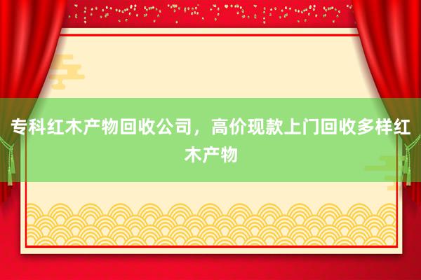 专科红木产物回收公司，高价现款上门回收多样红木产物