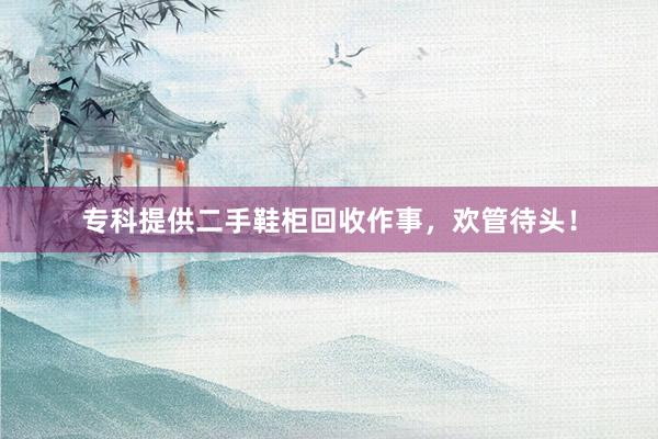 专科提供二手鞋柜回收作事，欢管待头！