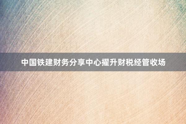 中国铁建财务分享中心擢升财税经管收场