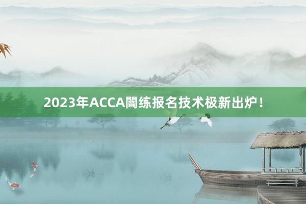2023年ACCA闇练报名技术极新出炉！