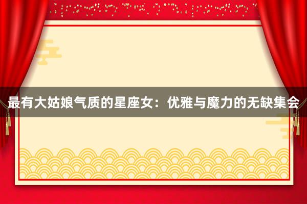 最有大姑娘气质的星座女：优雅与魔力的无缺集会