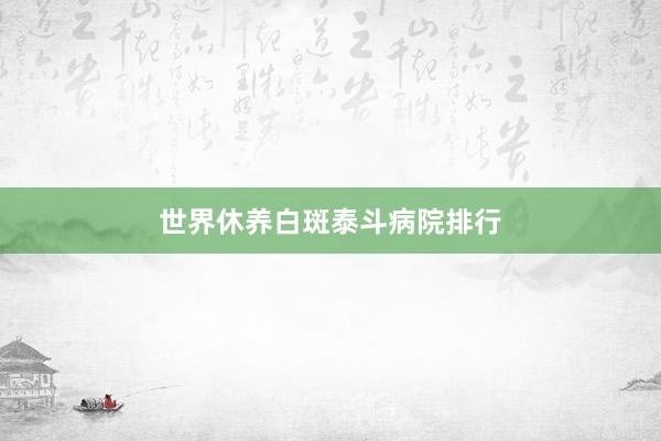 世界休养白斑泰斗病院排行