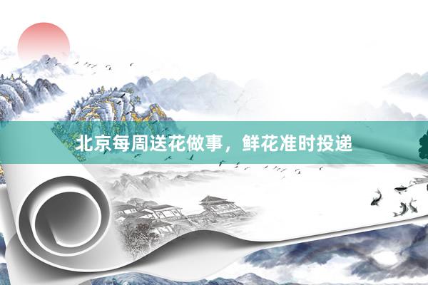 北京每周送花做事，鲜花准时投递