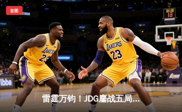 雷霆万钧！JDG鏖战五局力克T1，LPL锁定MSI决赛席位