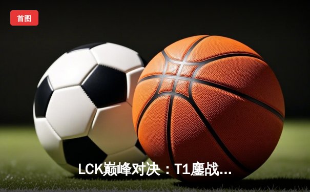 LCK巅峰对决：T1鏖战五局力克GEN加冕春季赛冠军，Faker斩获FMVP