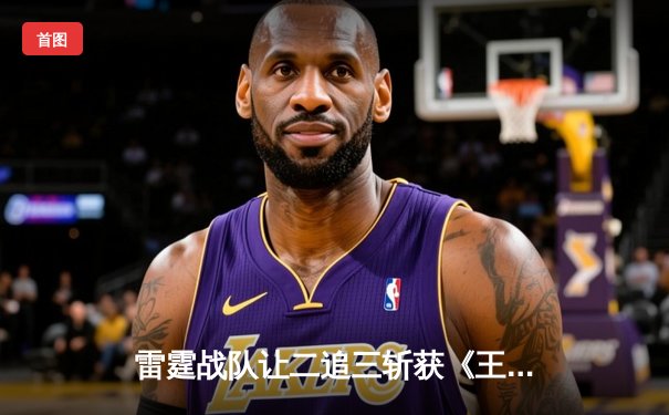 雷霆战队让二追三斩获《王者荣耀》世冠杯总冠军，飞云公孙离决胜局封神